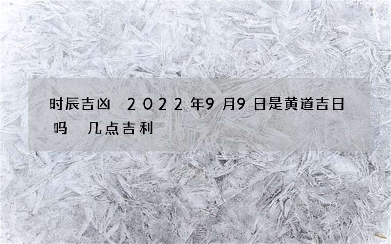 时辰吉凶 2022年9月9日是黄道吉日吗 几点吉利